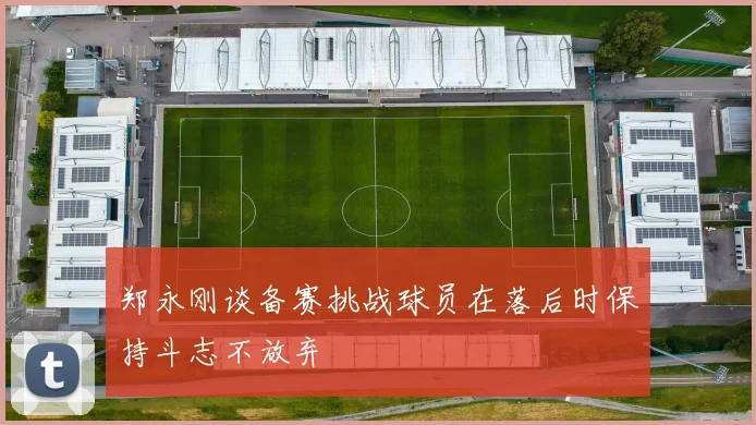 郑永刚谈备赛挑战球员在落后时保持斗志不放弃