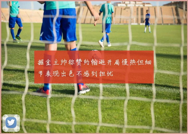 掘金主帅称赞约翰逊开局慢热但细节表现出色不感到担忧