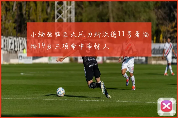 小杨面临巨大压力科沃德11号秀场均19分三项命中率惊人