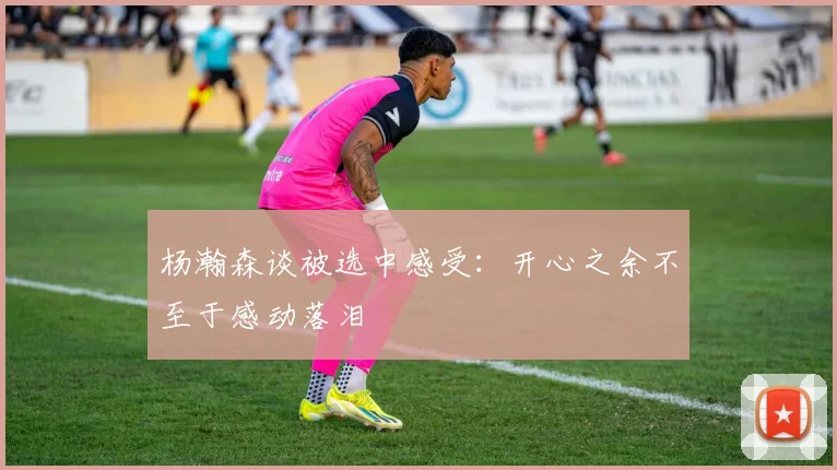 杨瀚森谈被选中感受：开心之余不至于感动落泪