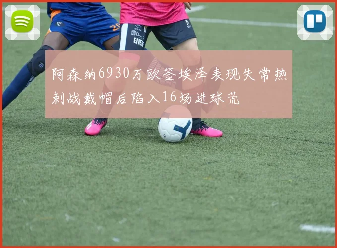 阿森纳6930万欧签埃泽表现失常热刺战戴帽后陷入16场进球荒