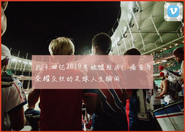 扎卡回忆2019年被嘘经历：痛苦与荣耀交织的足球人生瞬间