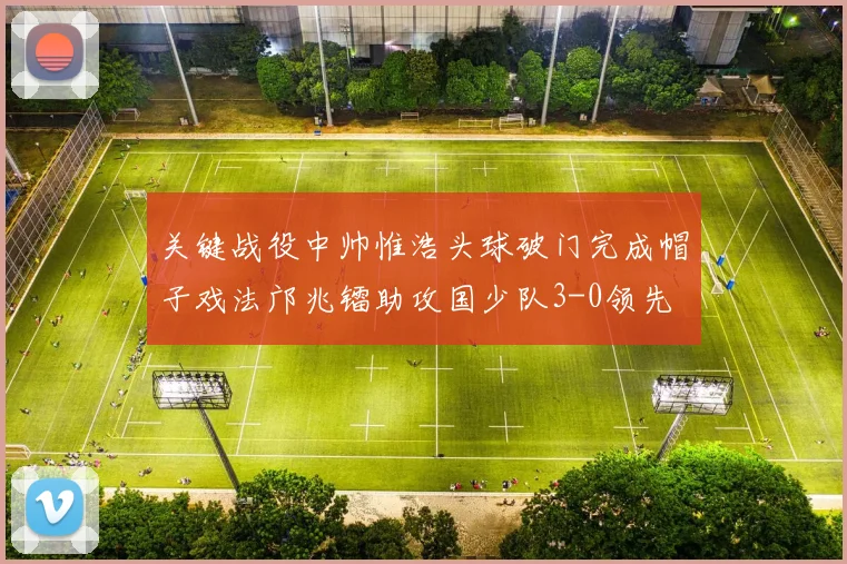 关键战役中帅惟浩头球破门完成帽子戏法邝兆镭助攻国少队3-0领先