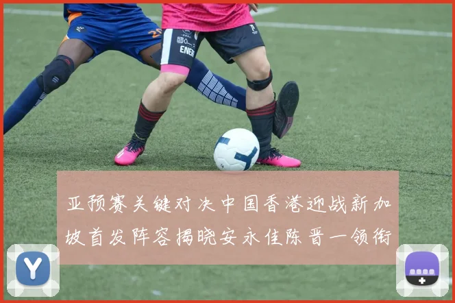 亚预赛关键对决中国香港迎战新加坡首发阵容揭晓安永佳陈晋一领衔出战
