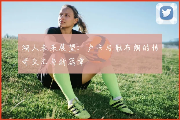 湖人未来展望：卢卡与勒布朗的传奇交汇与新篇章