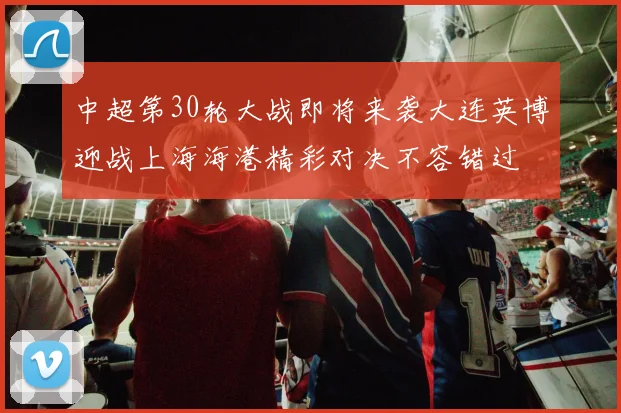 中超第30轮大战即将来袭大连英博迎战上海海港精彩对决不容错过