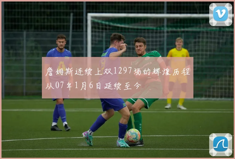 詹姆斯连续上双1297场的辉煌历程从07年1月6日延续至今