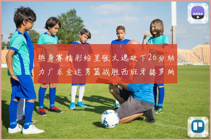 热身赛精彩纷呈张文逸砍下26分助力广东全运男篮战胜西班牙赫罗纳队