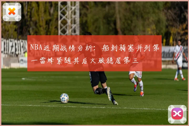 NBA近期战绩分析：船刺骑塞并列第一雷蜂紧随其后火狼稳居第三