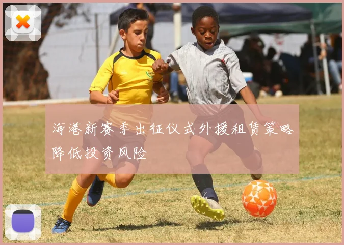 海港新赛季出征仪式外援租赁策略降低投资风险