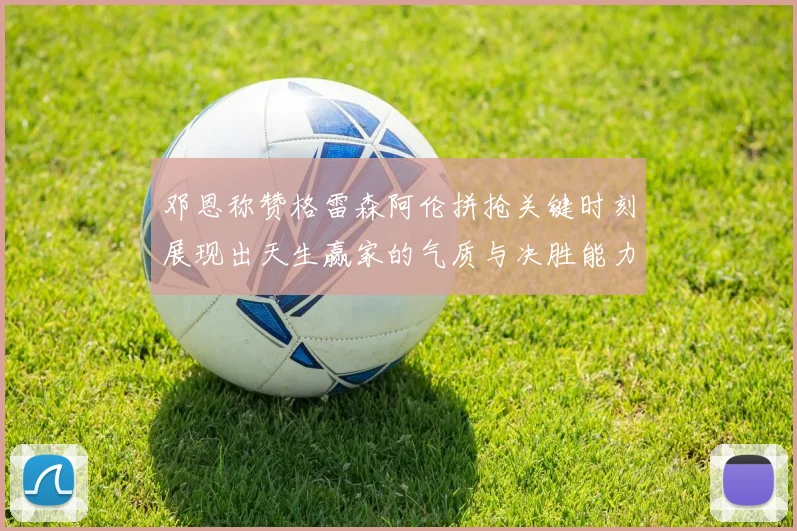 邓恩称赞格雷森阿伦拼抢关键时刻展现出天生赢家的气质与决胜能力