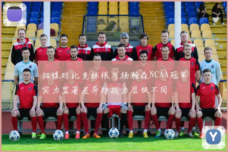 拓媒对比克林根与杨瀚森NCAA冠军实力显著差异即战力层级不同