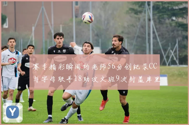 赛季精彩瞬间约老师56分创纪录CC与字母联手18助攻文班9次封盖库里三分球12记齐发