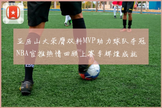 亚历山大荣膺双料MVP助力球队夺冠NBA官推热情回顾上赛季辉煌成就