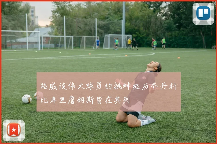 路威谈伟大球员的挑衅经历乔丹科比库里詹姆斯皆在其列
