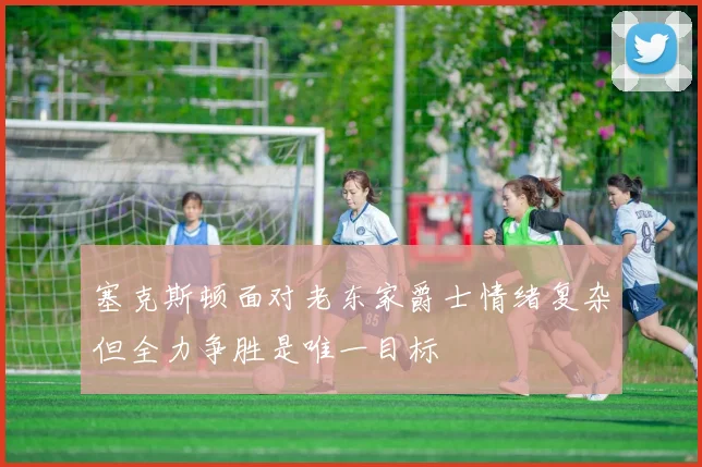 塞克斯顿面对老东家爵士情绪复杂但全力争胜是唯一目标