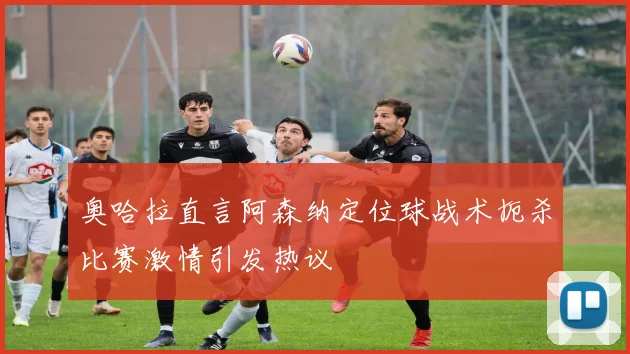 奥哈拉直言阿森纳定位球战术扼杀比赛激情引发热议
