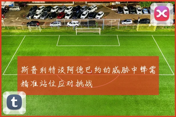 斯普利特谈阿德巴约的威胁中锋需精准站位应对挑战