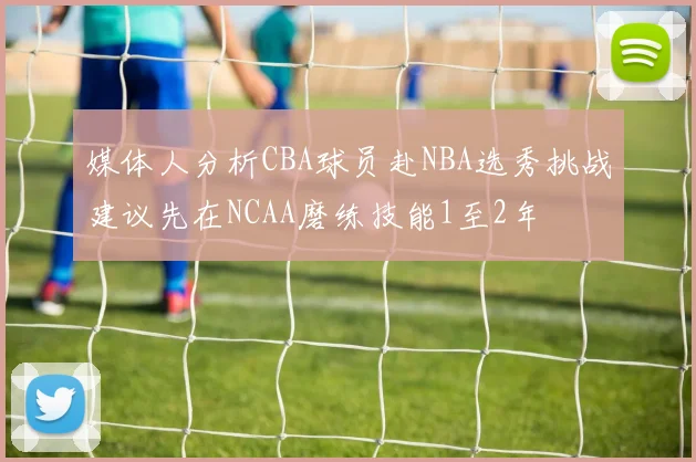 媒体人分析CBA球员赴NBA选秀挑战建议先在NCAA磨练技能1至2年