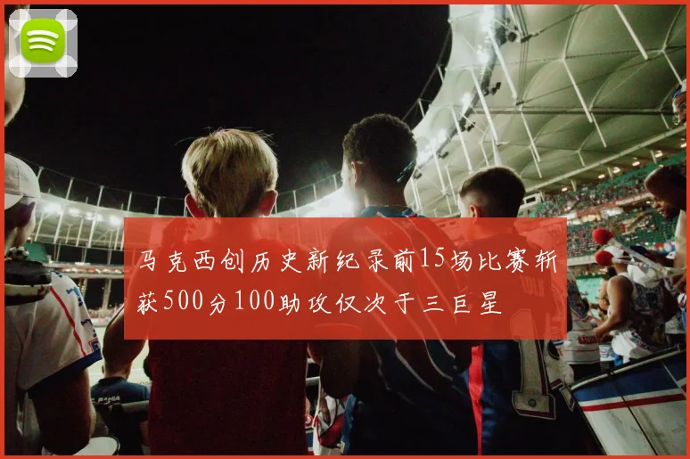 马克西创历史新纪录前15场比赛斩获500分100助攻仅次于三巨星