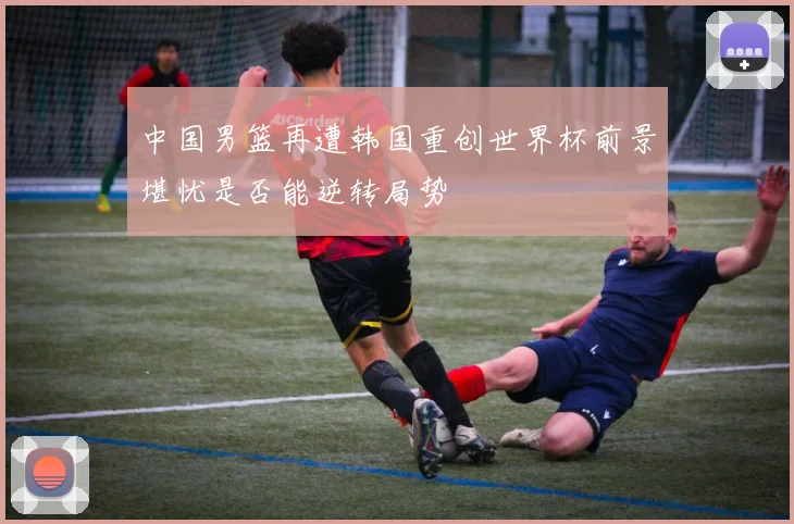 中国男篮再遭韩国重创世界杯前景堪忧是否能逆转局势