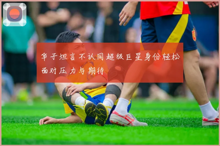 华子坦言不认同超级巨星身份轻松面对压力与期待